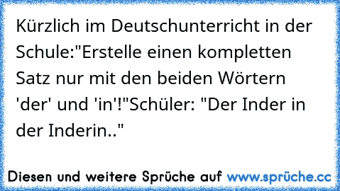 Kürzlich im Deutschunterricht in der Schule:
"Erstelle einen kompletten Satz nur mit den beiden Wörtern 'der' und 'in'!"
Schüler: "Der Inder in der Inderin.."