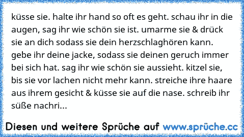 küsse sie. halte ihr hand so oft es geht. schau ihr in die augen, sag ihr wie schön sie ist. umarme sie & drück sie an dich sodass sie dein herzschlag
hören kann. gebe ihr deine jacke, sodass sie deinen geruch immer bei sich hat. sag ihr wie schön sie aussieht. kitzel sie, bis sie vor lachen nicht mehr kann. streiche ihre haare aus ihrem gesicht & küsse sie auf die nase. schreib ihr süße nachri...