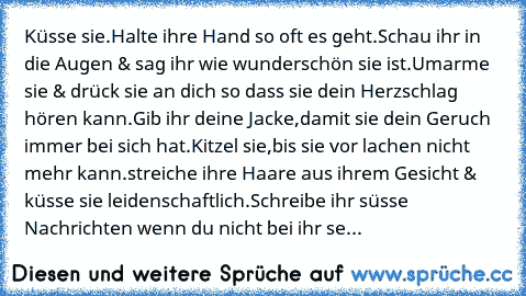 Küsse sie.Halte ihre Hand so oft es geht.Schau ihr in die Augen & sag ihr wie wunderschön sie ist.Umarme sie & drück sie an dich so dass sie dein Herzschlag hören kann.Gib ihr deine Jacke,damit sie dein Geruch immer bei sich hat.Kitzel sie,bis sie vor lachen nicht mehr kann.streiche ihre Haare aus ihrem Gesicht & küsse sie leidenschaftlich.Schreibe ihr süsse Nachrichten wenn du nicht bei ihr sein ...