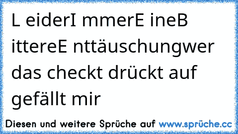 L eider
I mmer
E ine
B ittere
E nttäuschung
wer das checkt drückt auf gefällt mir