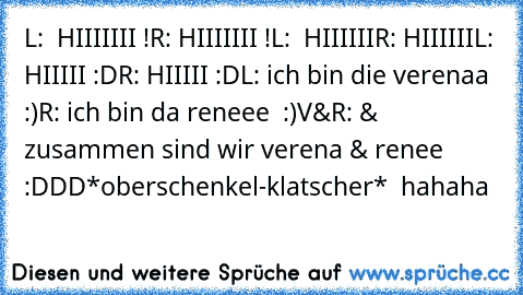 L:  HIIIIIII !
R: HIIIIIII !
L:  HIIIIII
R: HIIIIII
L:  HIIIII :D
R: HIIIII :D
L: ich bin die verenaa :)
R: ich bin da reneee  :)
V&R: & zusammen sind wir verena & renee :DDD
*oberschenkel-klatscher*  hahaha