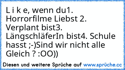 L i k e, wenn du
1. Horrorfilme Liebst ♥
2. Verplant bist
3. LängschläferIn bist
4. Schule hasst ;-)
Sind wir nicht alle Gleich ? :OO))