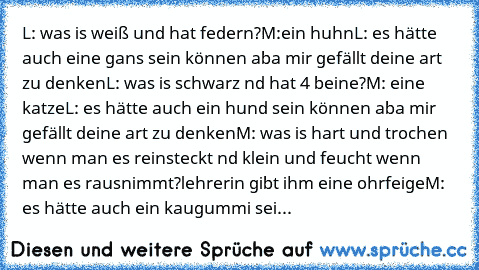 L: was is weiß und hat federn?
M:ein huhn
L: es hätte auch eine gans sein können aba mir gefällt deine art zu denken
L: was is schwarz nd hat 4 beine?
M: eine katze
L: es hätte auch ein hund sein können aba mir gefällt deine art zu denken
M: was is hart und trochen wenn man es reinsteckt nd klein und feucht wenn man es rausnimmt?
lehrerin gibt ihm eine ohrfeige
M: es hätte auch ein kaugummi sein k...