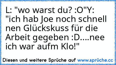 L: "wo warst du? :O"
Y: "ich hab Joe noch schnell nen Glückskuss für die Arbeit gegeben♥ :D....nee ich war aufm Klo!"