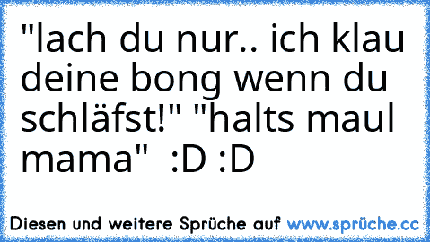 "lach du nur.. ich klau deine bong wenn du schläfst!" "halts maul mama"  :D :D