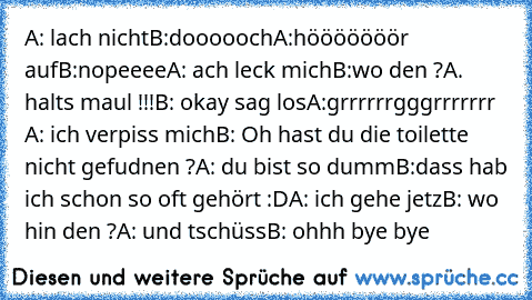 A: lach nicht
B:doooooch
A:hööööööör auf
B:nopeeee
A: ach leck mich
B:wo den ?
A. halts maul !!!
B: okay sag los
A:grrrrrrgggrrrrrrr 
A: ich verpiss mich
B: Oh hast du die toilette nicht gefudnen ?
A: du bist so dumm
B:dass hab ich schon so oft gehört :D
A: ich gehe jetz
B: wo hin den ?
A: und tschüss
B: ohhh bye bye