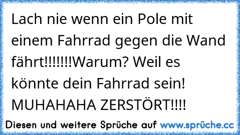 Lach nie wenn ein Pole mit einem Fahrrad gegen die Wand fährt!!!!!!!
Warum? Weil es könnte dein Fahrrad sein! MUHAHAHA ZERSTÖRT!!!!