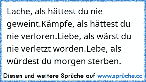 Lache, als hättest du nie geweint.
Kämpfe, als hättest du nie verloren.
Liebe, als wärst du nie verletzt worden.
Lebe, als würdest du morgen sterben.