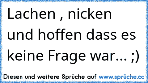 Lachen , nicken und hoffen dass es keine Frage war... ;)