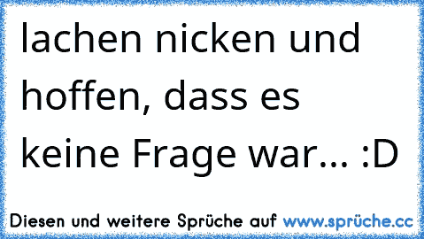 lachen nicken und hoffen, dass es keine Frage war... :D