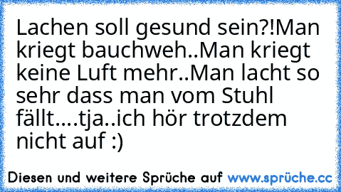 Lachen soll gesund sein?!
Man kriegt bauchweh..
Man kriegt keine Luft mehr..
Man lacht so sehr dass man vom Stuhl fällt..
..tja..ich hör trotzdem nicht auf :)