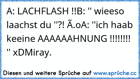 A: LACHFLASH !!
B: '' wieeso laachst du ''?! Ô.o
A: ''ich haab keeine AAAAAAHNUNG !!!!!!!! '' xD
©Miray.