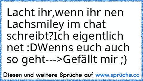 Lacht ihr,wenn ihr nen Lachsmiley im chat schreibt?
Ich eigentlich net :D
Wenns euch auch so geht--->Gefällt mir ;)