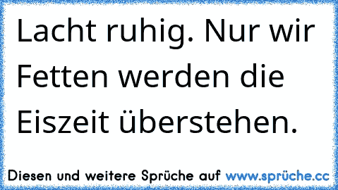 Lacht ruhig. Nur wir Fetten werden die Eiszeit überstehen.