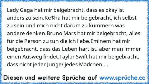 Lady Gaga hat mir beigebracht, dass es okay ist anders zu sein.
Ke$ha hat mir beigebracht, ich selbst zu sein und mich nicht darum zu kümmern was andere denken.
Bruno Mars hat mir beigebracht, alles für die Person zu tun die ich liebe.
Eminem hat mir beigebracht, dass das Leben hart ist, aber man immer einen Ausweg findet.
Taylor Swift hat mir beigebracht, dass nicht jeder Junge/ jedes Mädchen ...