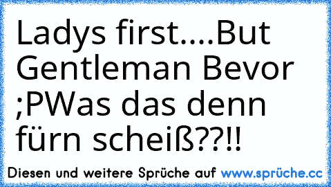 Ladys first....But Gentleman Bevor ;P
Was das denn fürn scheiß??!!