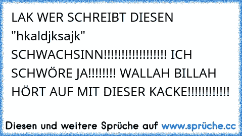 LAK WER SCHREIBT DIESEN "hkaldjksajk" SCHWACHSINN!!!!!!!!!!!!!!!!!! ICH SCHWÖRE JA!!!!!!!! WALLAH BILLAH HÖRT AUF MIT DIESER KACKE!!!!!!!!!!!!