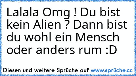 Lalala Omg ! Du bist kein Alien ? Dann bist du wohl ein Mensch oder anders rum :D