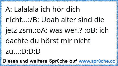 A: Lalalala ich hör dich nicht...:/
B: Uoah alter sind die jetz zsm.:o
A: was wer.? :o
B: ich dachte du hörst mir nicht zu...
:D:D:D