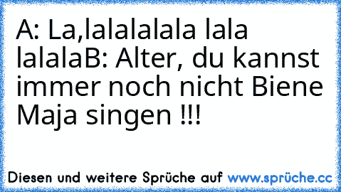 A: La,lalalalala lala lalala
B: Alter, du kannst immer noch nicht Biene Maja singen !!!