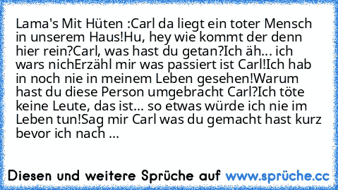 Lama's Mit Hüten :
Carl da liegt ein toter Mensch in unserem Haus!
Hu, hey wie kommt der denn hier rein?
Carl, was hast du getan?
Ich äh... ich wars nich
Erzähl mir was passiert ist Carl!
Ich hab in noch nie in meinem Leben gesehen!
Warum hast du diese Person umgebracht Carl?
Ich töte keine Leute, das ist... so etwas würde ich nie im Leben tun!
Sag mir Carl was du gemacht hast kurz bevor ich na...