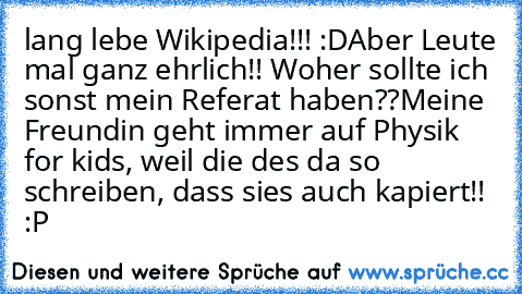 lang lebe Wikipedia!!! :D
Aber Leute mal ganz ehrlich!! Woher sollte ich sonst mein Referat haben??
Meine Freundin geht immer auf Physik for kids, weil die des da so schreiben, dass sies auch kapiert!! :P