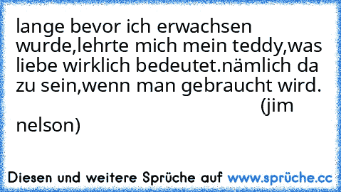 lange bevor ich erwachsen wurde,lehrte mich mein teddy,was liebe wirklich bedeutet.
nämlich da zu sein,wenn man gebraucht wird.
                                                  (jim nelson)