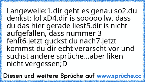 Langeweile:
1.dir geht es genau so
2.du denkst: lol xD
4.dir is sooooo lw, dass du das hier gerade liest
5.dir is nicht aufgefallen, dass nummer 3 fehlt
6.jetzt guckst du nach
7.jetzt kommst du dir echt verarscht vor und suchst andere sprüche...aber liken nicht vergessen;D