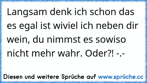 Langsam denk ich schon das es egal ist wiviel ich neben dir wein, du nimmst es sowiso nicht mehr wahr. Oder?! -.-