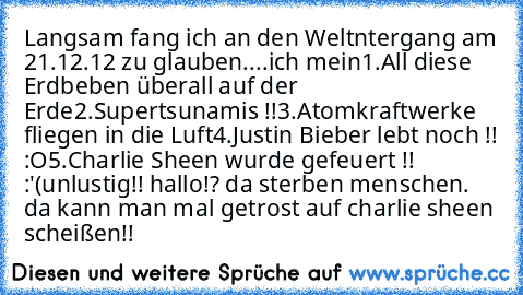 Langsam fang ich an den Weltntergang am 21.12.12 zu glauben....ich mein
1.All diese Erdbeben überall auf der Erde
2.Supertsunamis !!
3.Atomkraftwerke fliegen in die Luft
4.Justin Bieber lebt noch !! :O
5.Charlie Sheen wurde gefeuert !! :'(
unlustig!! hallo!? da sterben menschen. da kann man mal getrost auf charlie sheen scheißen!!