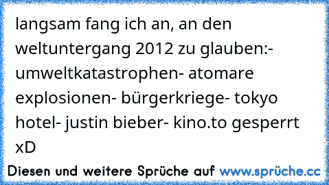 langsam fang ich an, an den weltuntergang 2012 zu glauben:
- umweltkatastrophen
- atomare explosionen
- bürgerkriege
- tokyo hotel
- justin bieber
- kino.to gesperrt
 xD