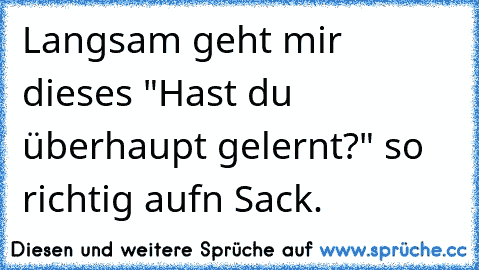 Langsam geht mir dieses "Hast du überhaupt gelernt?" so richtig aufn Sack.