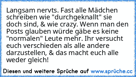 Langsam nervts. Fast alle Mädchen schreiben wie "durchgeknallt" sie doch sind, & wie crazy. Wenn man den Posts glauben würde gäbe es keine "normalen" Leute mehr. Ihr versucht euch verschieden als alle andere darzustellen, & das macht euch alle weder gleich!