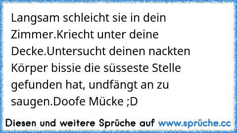 Langsam schleicht sie in dein Zimmer.
Kriecht unter deine Decke.
Untersucht deinen nackten Körper bis
sie die süsseste Stelle gefunden hat, und
fängt an zu saugen.
Doofe Mücke ;D