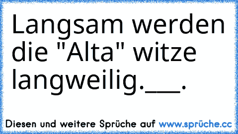 Langsam werden die "Alta" witze langweilig.___.