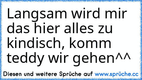 Langsam wird mir das hier alles zu kindisch, komm teddy wir gehen^^