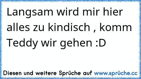 Langsam wird mir hier alles zu kindisch , komm Teddy wir gehen :D