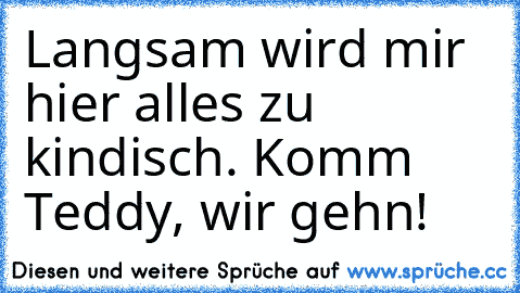 Langsam wird mir hier alles zu kindisch. Komm Teddy, wir gehn!