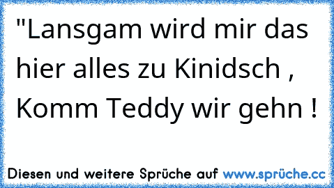 "Lansgam wird mir das hier alles zu Kinidsch , Komm Teddy wir gehn !