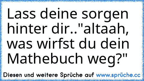 Lass deine sorgen hinter dir..
"altaah, was wirfst du dein Mathebuch weg?"