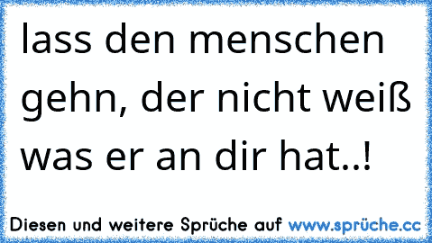 lass den menschen gehn, der nicht weiß was er an dir hat..!