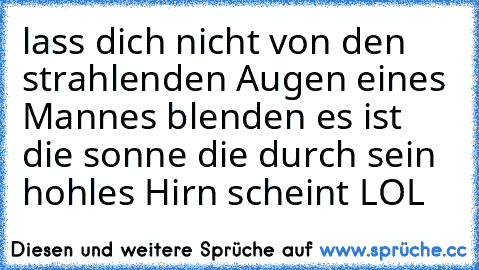 lass dich nicht von den strahlenden Augen eines Mannes blenden es ist die sonne die durch sein hohles Hirn scheint 
LOL