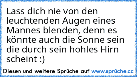 Lass dich nie von den leuchtenden Augen eines Mannes blenden, denn es könnte auch die Sonne sein die durch sein hohles Hirn scheint :)