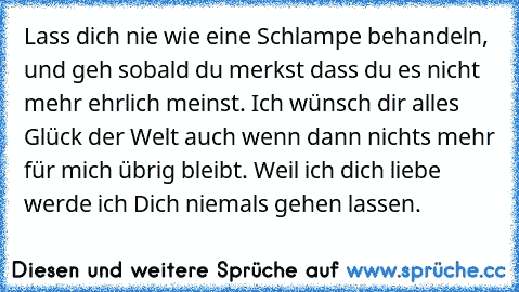 Lass dich nie wie eine Schlampe behandeln, und geh sobald du merkst dass du es nicht mehr ehrlich meinst. Ich wünsch dir alles Glück der Welt auch wenn dann nichts mehr für mich übrig bleibt. Weil ich dich liebe werde ich Dich niemals gehen lassen.