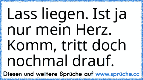 Lass liegen. Ist ja nur mein Herz. Komm, tritt doch nochmal drauf.