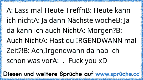 A: Lass mal Heute Treffn
B: Heute kann ich nicht
A: Ja dann Nächste woche
B: Ja da kann ich auch Nicht
A: Morgen?
B: Auch Nicht
A: Hast du IRGENDWANN mal Zeit?!
B: Ach,Irgendwann da hab ich schon was vor
A: -.- Fuck you xD