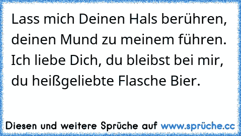 Lass mich Deinen Hals berühren, deinen Mund zu meinem führen. Ich liebe Dich, du bleibst bei mir, du heißgeliebte Flasche Bier.