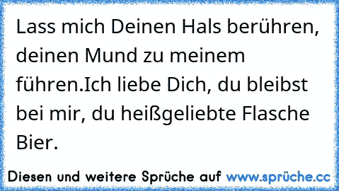 Lass mich Deinen Hals berühren, deinen Mund zu meinem führen.
Ich liebe Dich, du bleibst bei mir, du heißgeliebte Flasche Bier.