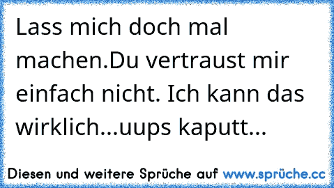 Lass mich doch mal machen.Du vertraust mir einfach nicht. Ich kann das wirklich...uups kaputt...