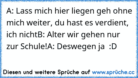 A: Lass mich hier liegen geh ohne mich weiter, du hast es verdient, ich nicht
B: Alter wir gehen nur zur Schule!
A: Deswegen ja  :D